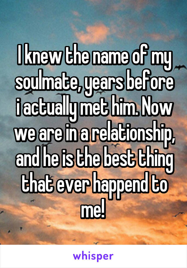 I knew the name of my soulmate, years before i actually met him. Now we are in a relationship, and he is the best thing that ever happend to me! 