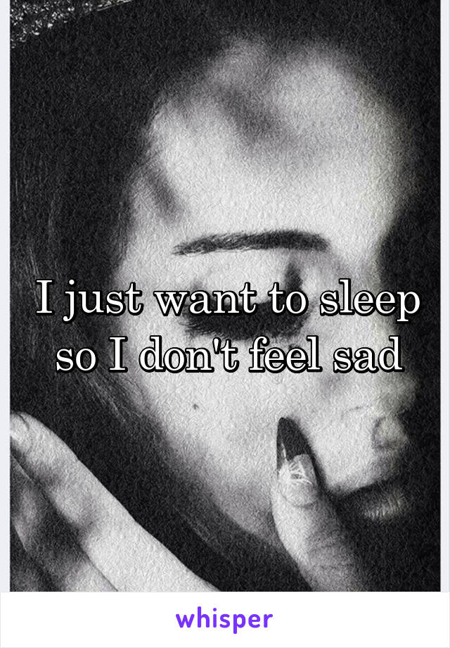 I just want to sleep so I don't feel sad