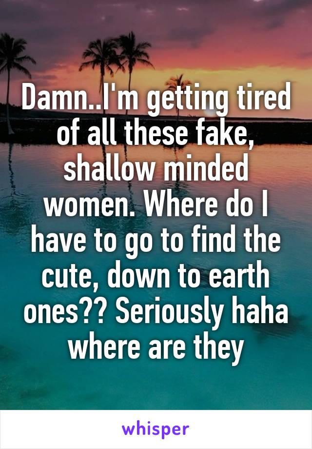 Damn..I'm getting tired of all these fake, shallow minded women. Where do I have to go to find the cute, down to earth ones?? Seriously haha where are they