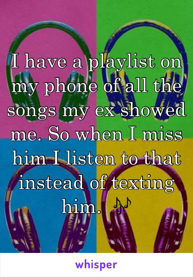 I have a playlist on my phone of all the songs my ex showed me. So when I miss him I listen to that instead of texting him.  🎶