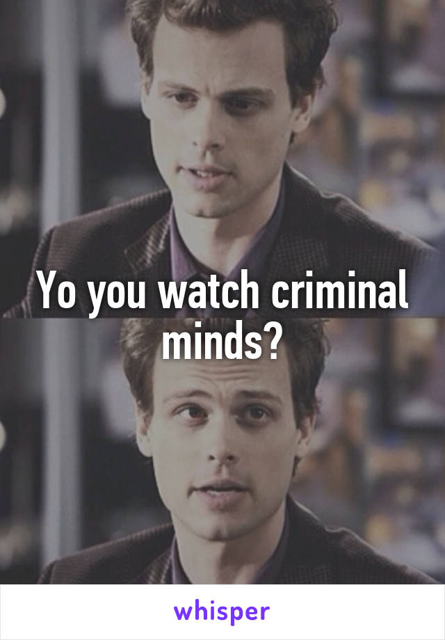 Yo you watch criminal minds?