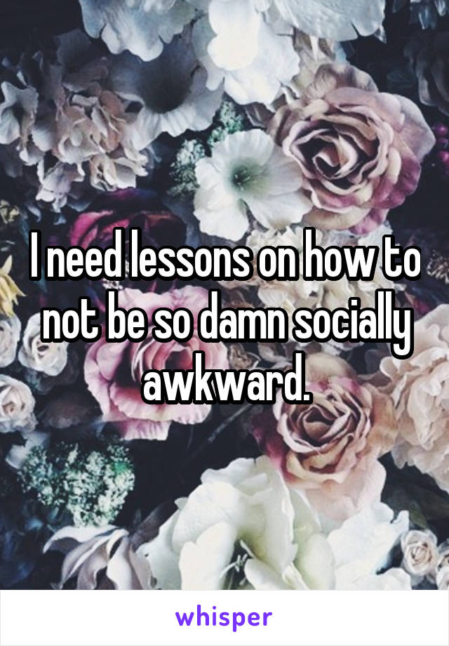 I need lessons on how to not be so damn socially awkward.