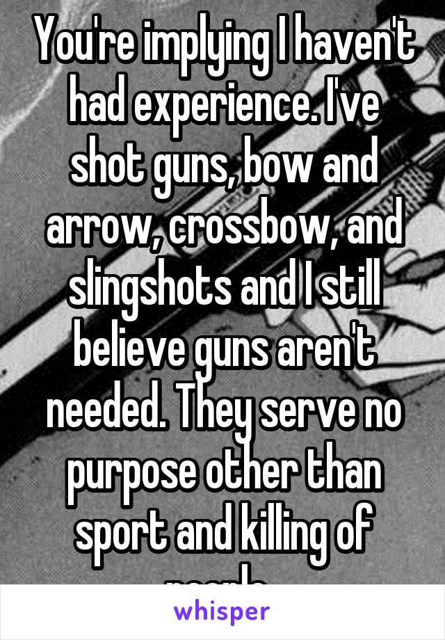 You're implying I haven't had experience. I've shot guns, bow and arrow, crossbow, and slingshots and I still believe guns aren't needed. They serve no purpose other than sport and killing of people. 