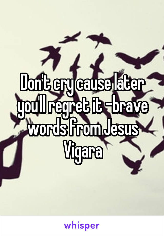 Don't cry cause later you'll regret it -brave words from Jesus Vigara