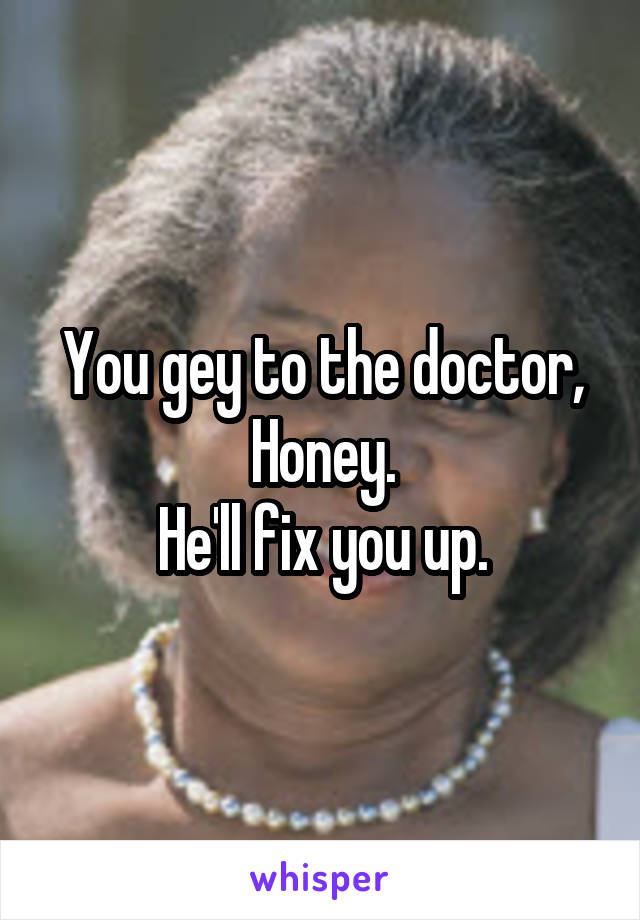 You gey to the doctor, Honey.
He'll fix you up.