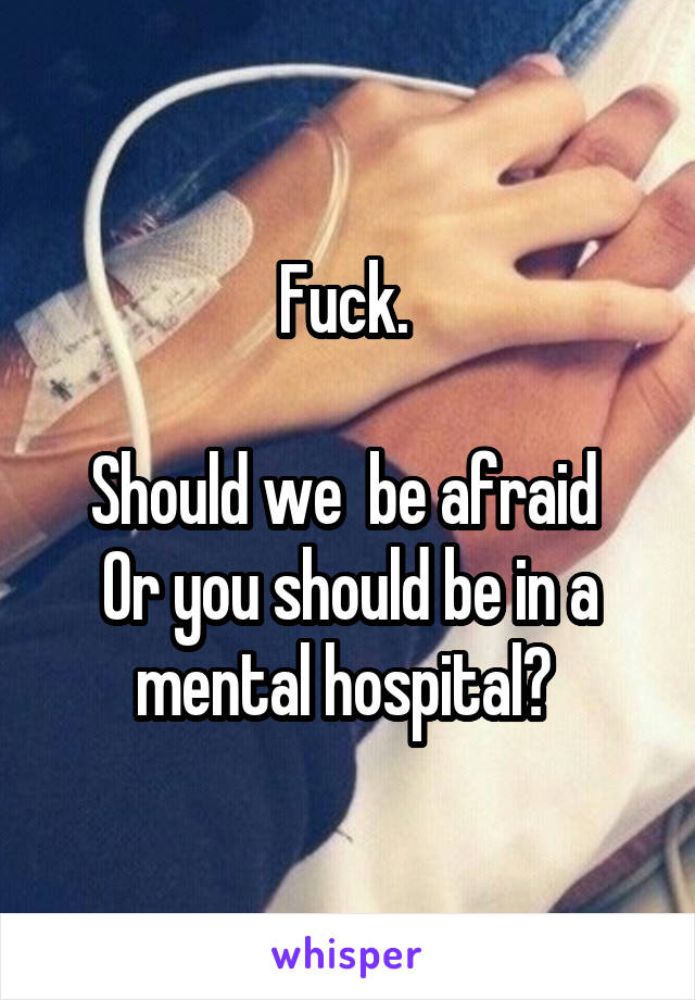 Fuck. 

Should we  be afraid 
Or you should be in a mental hospital? 