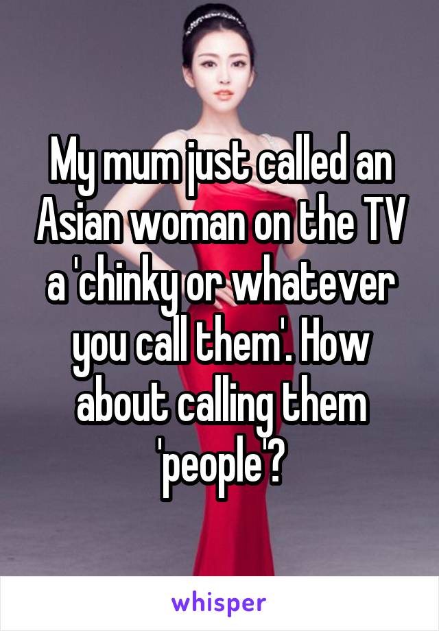 My mum just called an Asian woman on the TV a 'chinky or whatever you call them'. How about calling them 'people'?