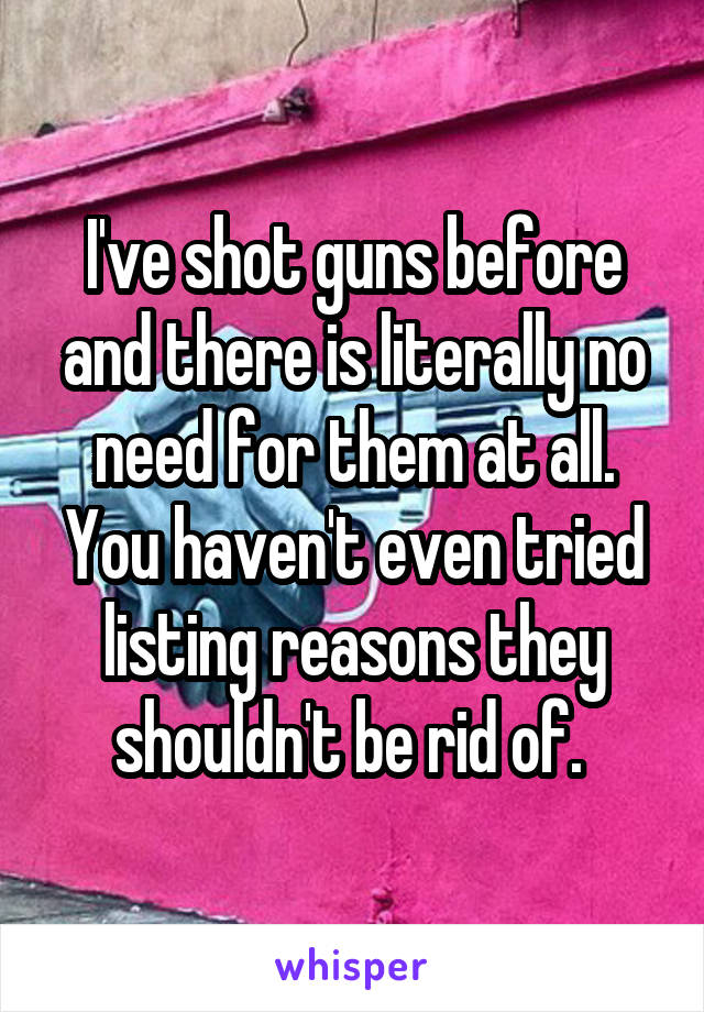 I've shot guns before and there is literally no need for them at all. You haven't even tried listing reasons they shouldn't be rid of. 