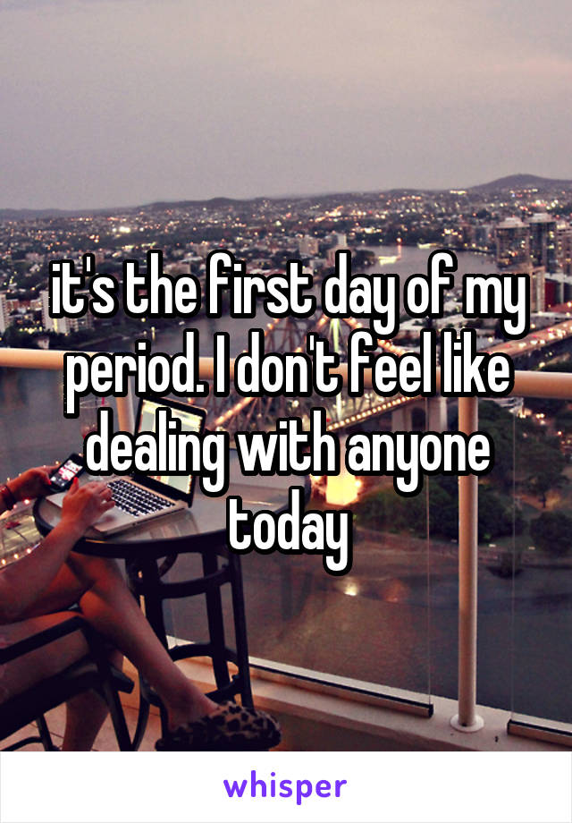 it's the first day of my period. I don't feel like dealing with anyone today