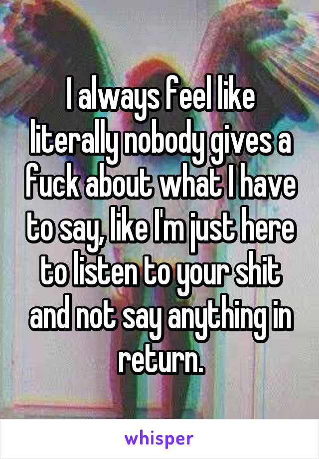 I always feel like literally nobody gives a fuck about what I have to say, like I'm just here to listen to your shit and not say anything in return.