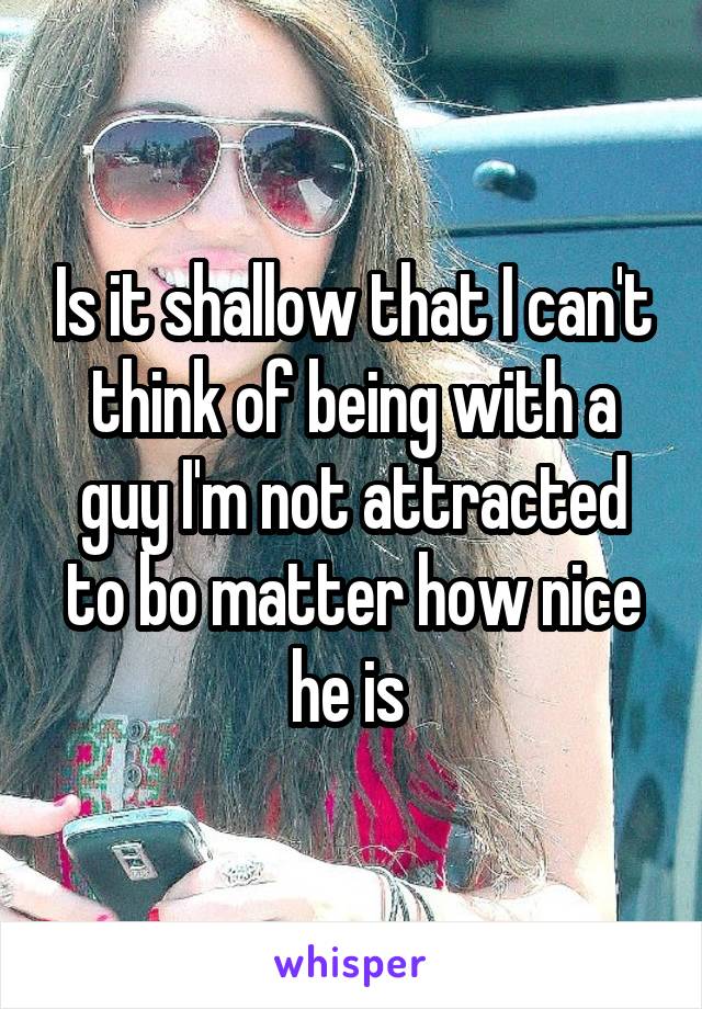 Is it shallow that I can't think of being with a guy I'm not attracted to bo matter how nice he is 