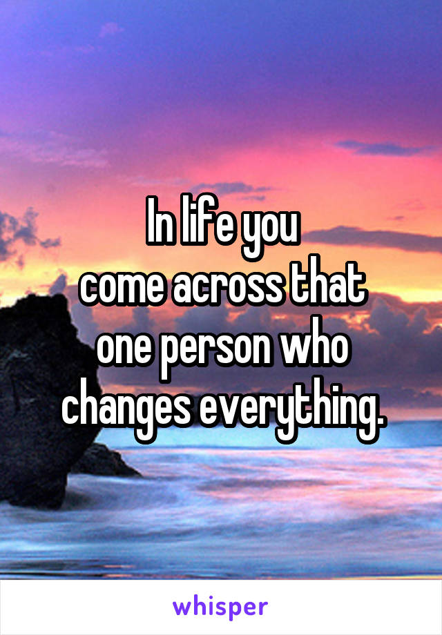 In life you
come across that
one person who
changes everything.