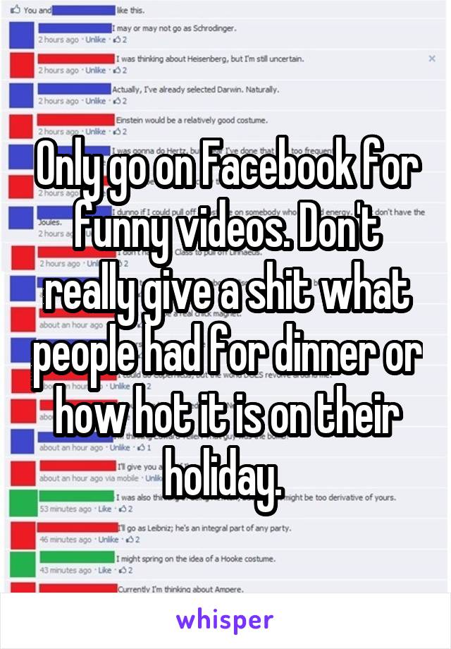 Only go on Facebook for funny videos. Don't really give a shit what people had for dinner or how hot it is on their holiday. 