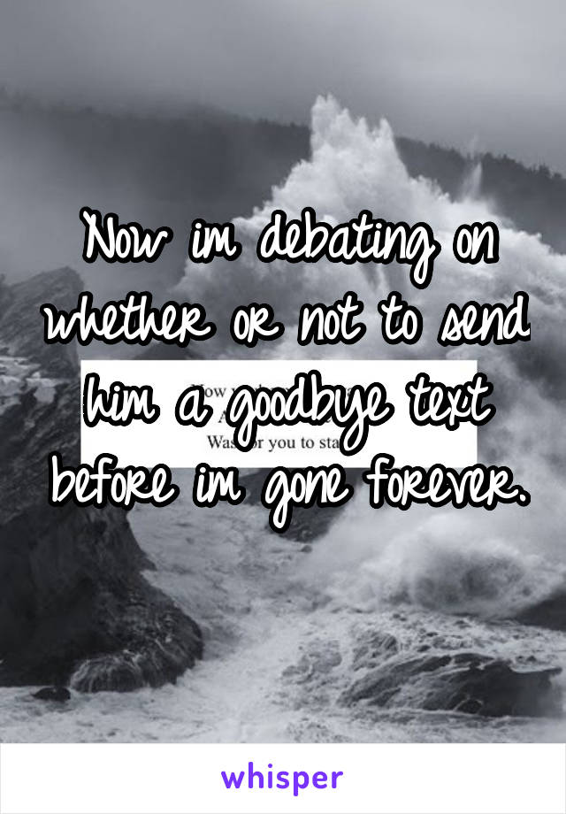 Now im debating on whether or not to send him a goodbye text before im gone forever. 