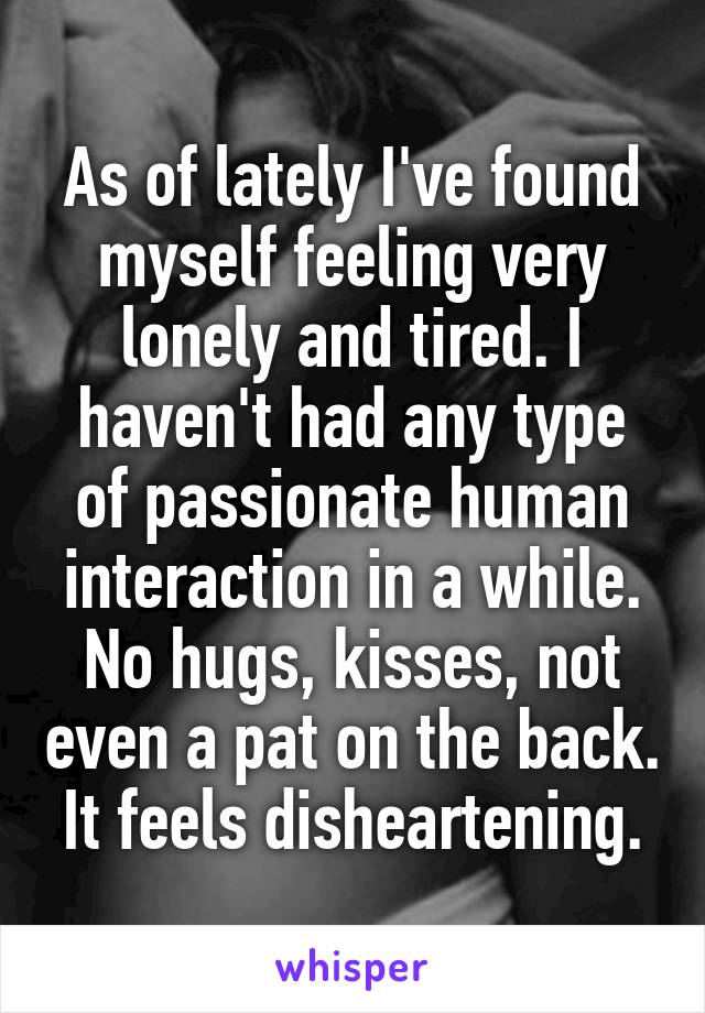 As of lately I've found myself feeling very lonely and tired. I haven't had any type of passionate human interaction in a while. No hugs, kisses, not even a pat on the back. It feels disheartening.