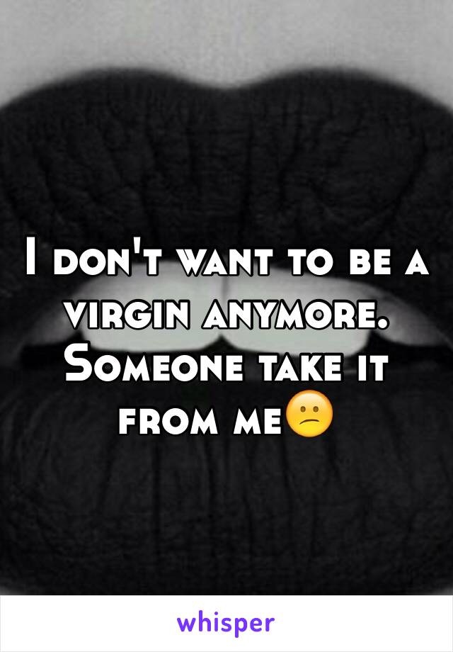 I don't want to be a virgin anymore. Someone take it from me😕