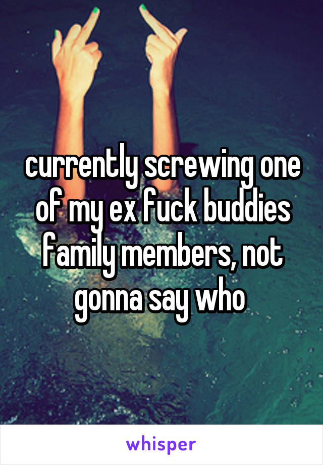 currently screwing one of my ex fuck buddies family members, not gonna say who 