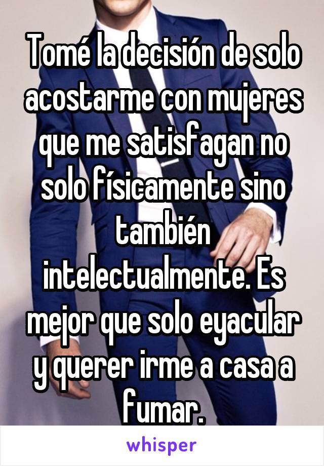 Tomé la decisión de solo acostarme con mujeres que me satisfagan no solo físicamente sino también intelectualmente. Es mejor que solo eyacular y querer irme a casa a fumar.