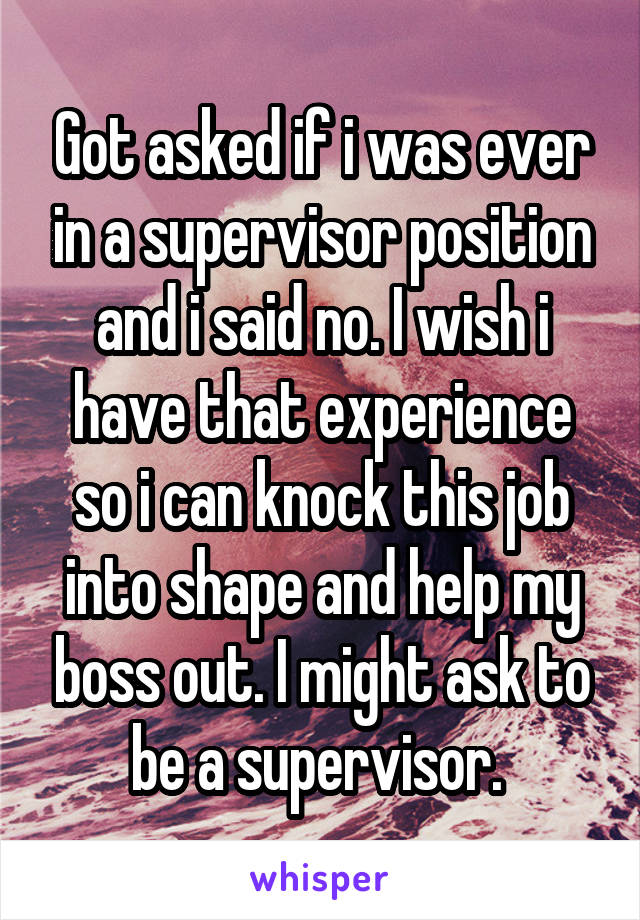 Got asked if i was ever in a supervisor position and i said no. I wish i have that experience so i can knock this job into shape and help my boss out. I might ask to be a supervisor. 