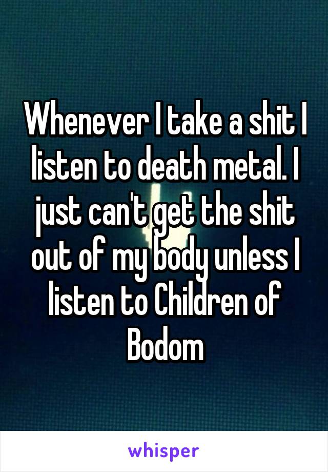 Whenever I take a shit I listen to death metal. I just can't get the shit out of my body unless I listen to Children of Bodom