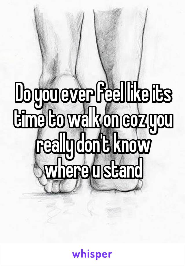 Do you ever feel like its time to walk on coz you really don't know where u stand