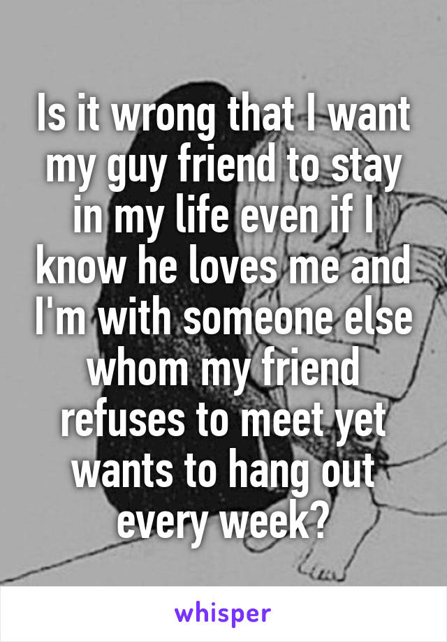 Is it wrong that I want my guy friend to stay in my life even if I know he loves me and I'm with someone else whom my friend refuses to meet yet wants to hang out every week?