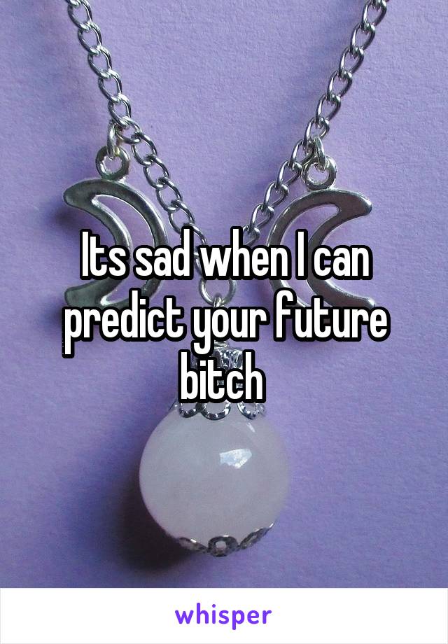 Its sad when I can predict your future bitch 