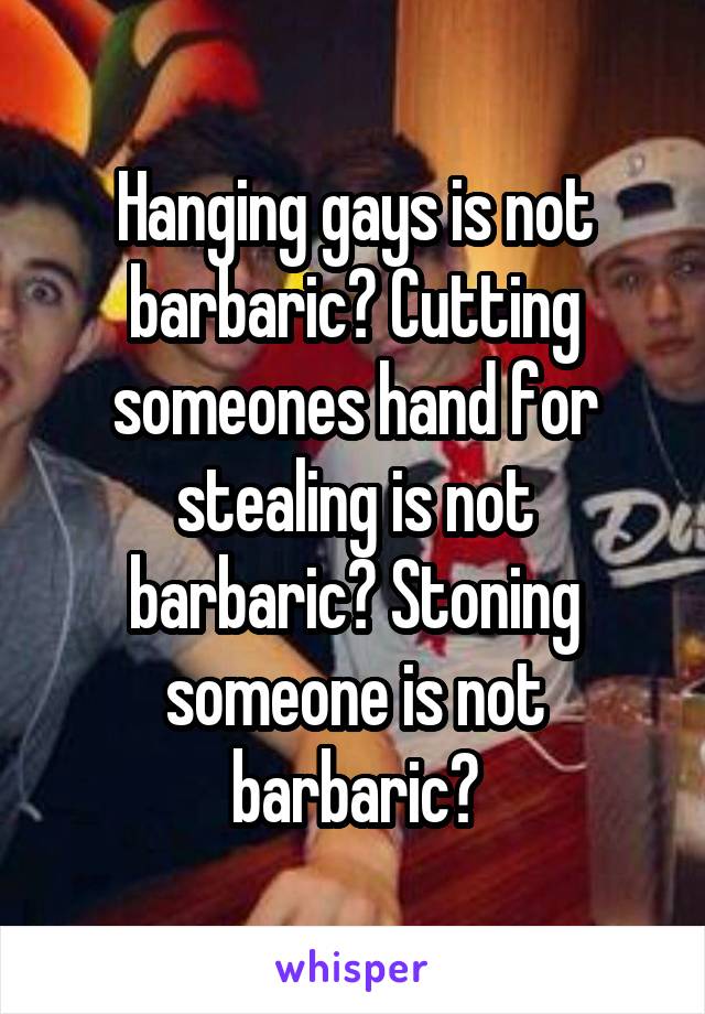 Hanging gays is not barbaric? Cutting someones hand for stealing is not barbaric? Stoning someone is not barbaric?