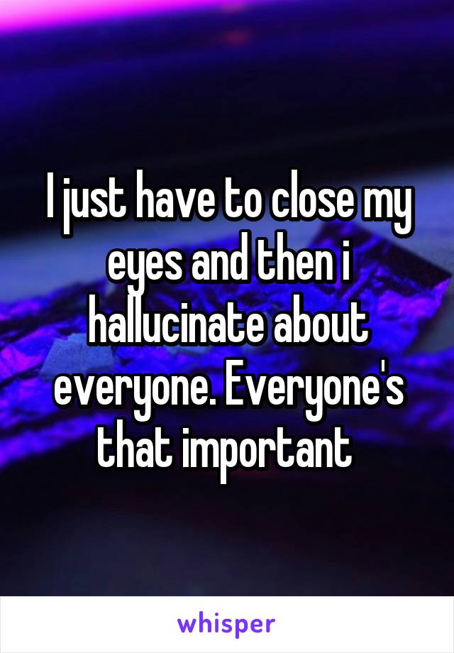 I just have to close my eyes and then i hallucinate about everyone. Everyone's that important 