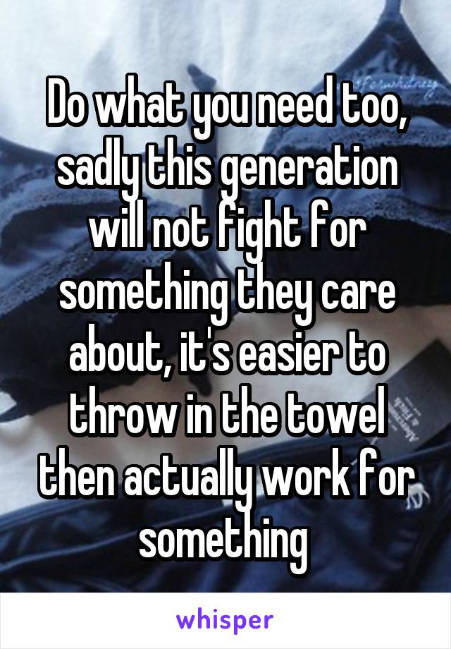 Do what you need too, sadly this generation will not fight for something they care about, it's easier to throw in the towel then actually work for something 