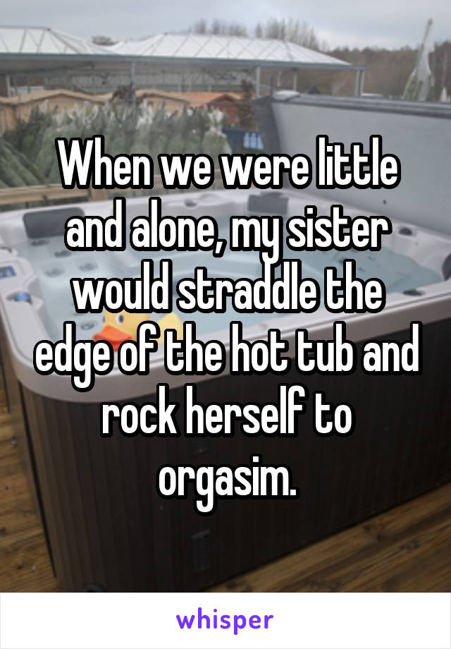 When we were little and alone, my sister would straddle the edge of the hot tub and rock herself to orgasim.