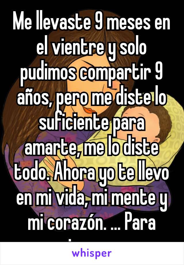 Me llevaste 9 meses en el vientre y solo pudimos compartir 9 años, pero me diste lo suficiente para amarte, me lo diste todo. Ahora yo te llevo  en mi vida, mi mente y mi corazón. ... Para siempre .