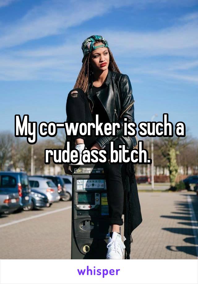 My co-worker is such a rude ass bitch. 