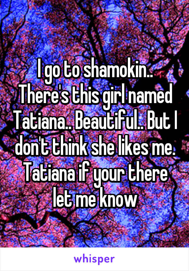 I go to shamokin.. There's this girl named Tatiana.. Beautiful.. But I don't think she likes me. Tatiana if your there let me know