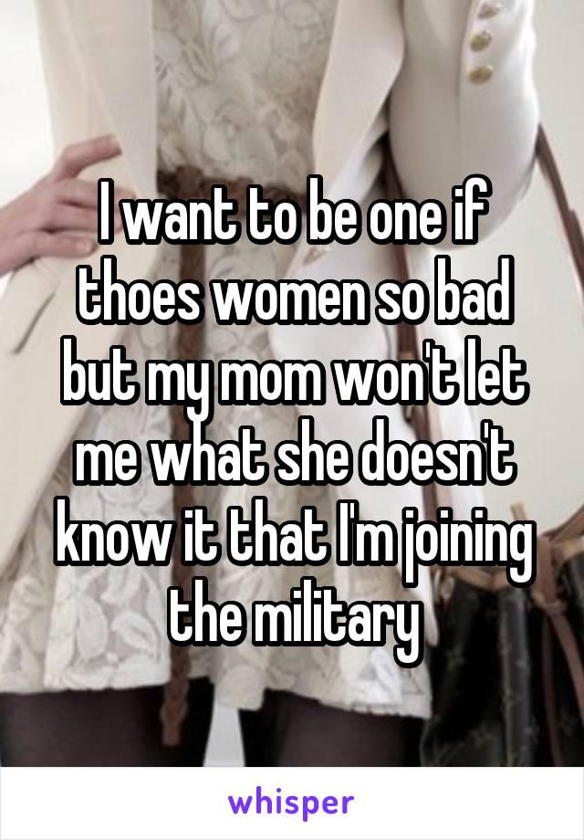 I want to be one if thoes women so bad but my mom won't let me what she doesn't know it that I'm joining the military