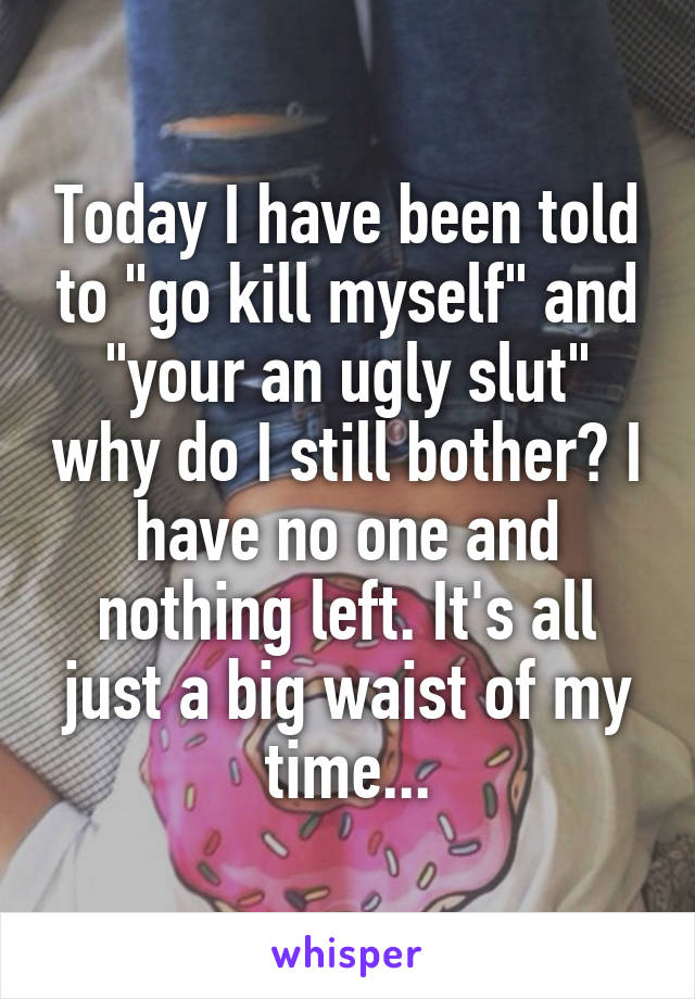 Today I have been told to "go kill myself" and "your an ugly slut" why do I still bother? I have no one and nothing left. It's all just a big waist of my time...