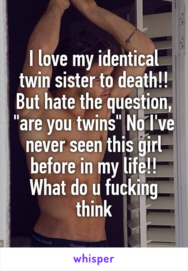 I love my identical twin sister to death!! But hate the question, "are you twins" No I've never seen this girl before in my life!! What do u fucking think