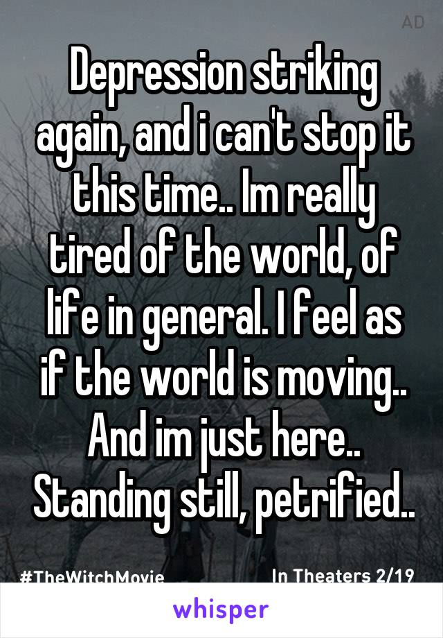 Depression striking again, and i can't stop it this time.. Im really tired of the world, of life in general. I feel as if the world is moving.. And im just here.. Standing still, petrified.. 