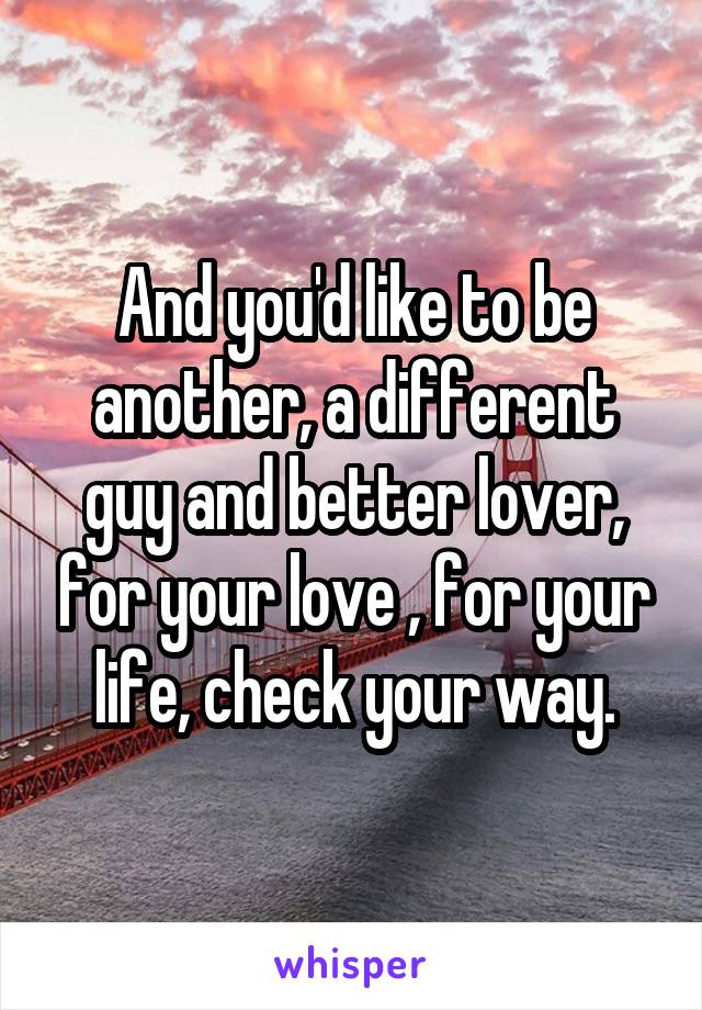 And you'd like to be another, a different guy and better lover, for your love , for your life, check your way.