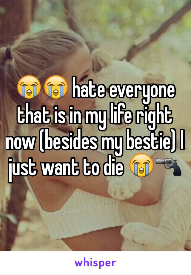 😭😭 hate everyone that is in my life right now (besides my bestie) I just want to die 😭🔫