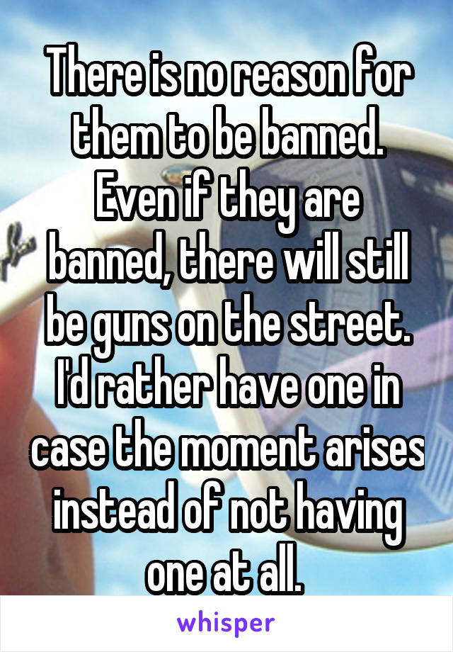 There is no reason for them to be banned. Even if they are banned, there will still be guns on the street. I'd rather have one in case the moment arises instead of not having one at all. 