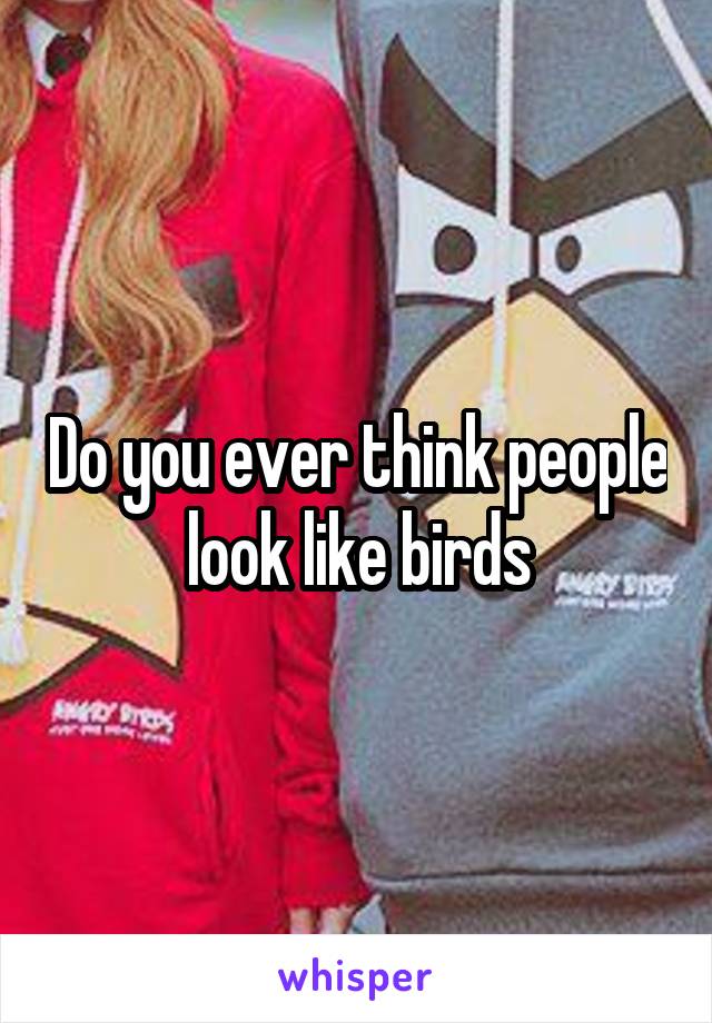 Do you ever think people look like birds