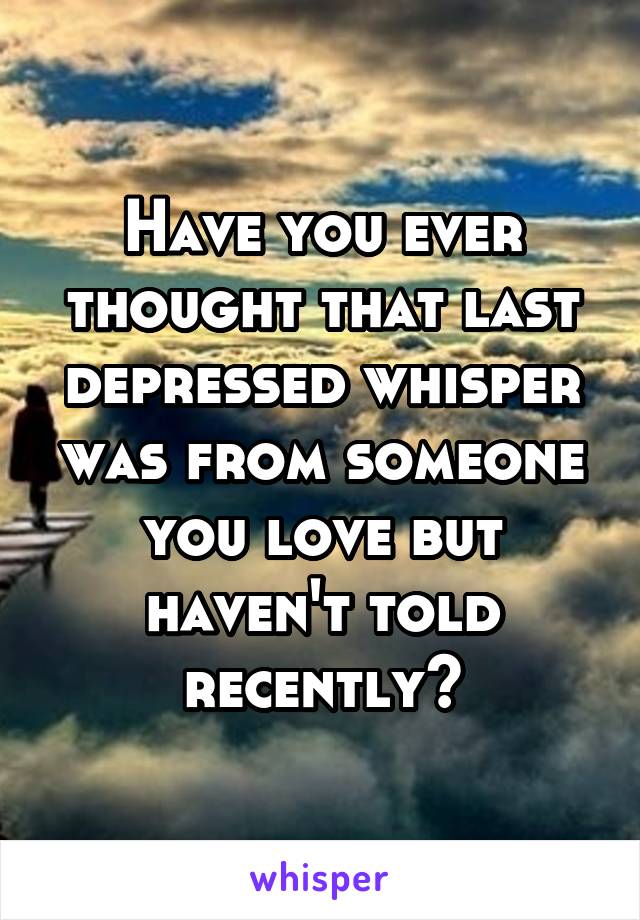 Have you ever thought that last depressed whisper was from someone you love but haven't told recently?