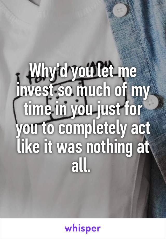 Why'd you let me invest so much of my time in you just for you to completely act like it was nothing at all. 