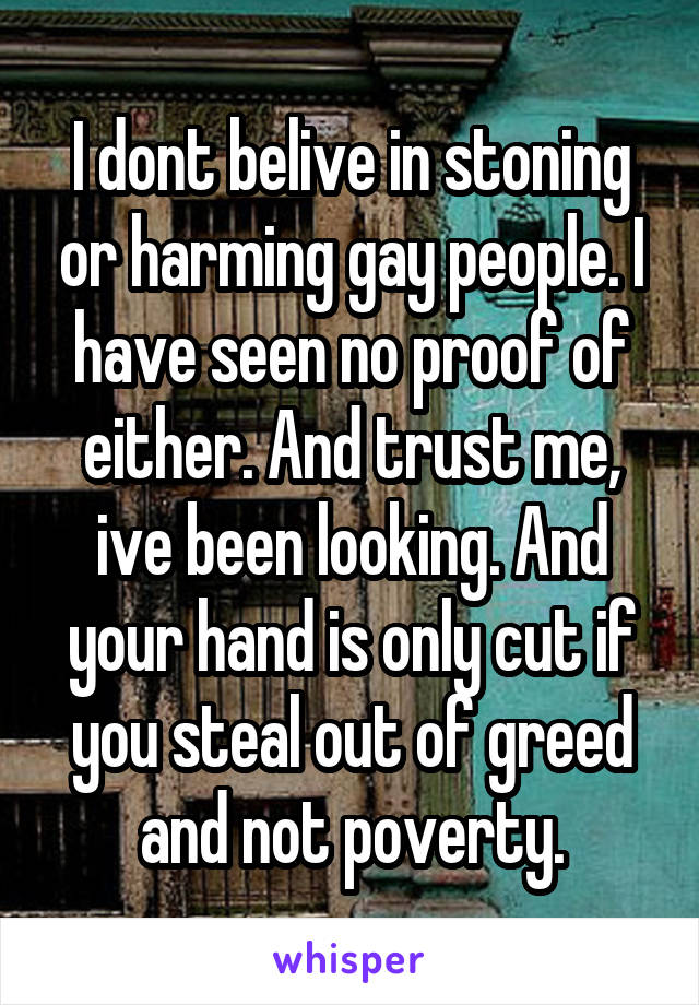 I dont belive in stoning or harming gay people. I have seen no proof of either. And trust me, ive been looking. And your hand is only cut if you steal out of greed and not poverty.