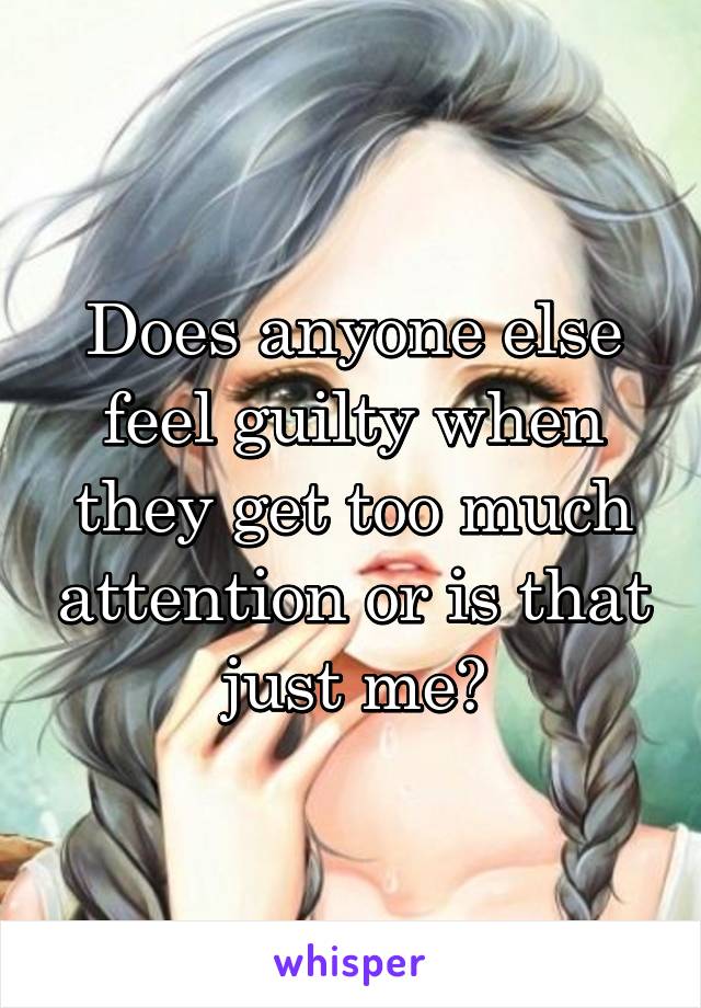 Does anyone else feel guilty when they get too much attention or is that just me?