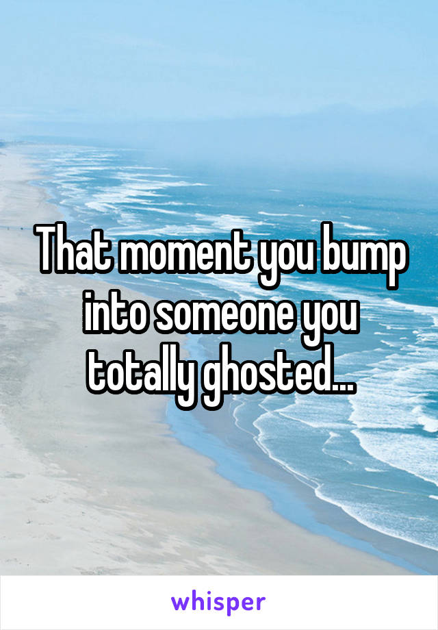 That moment you bump into someone you totally ghosted...