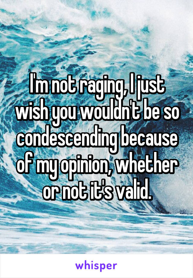 I'm not raging, I just wish you wouldn't be so condescending because of my opinion, whether or not it's valid.