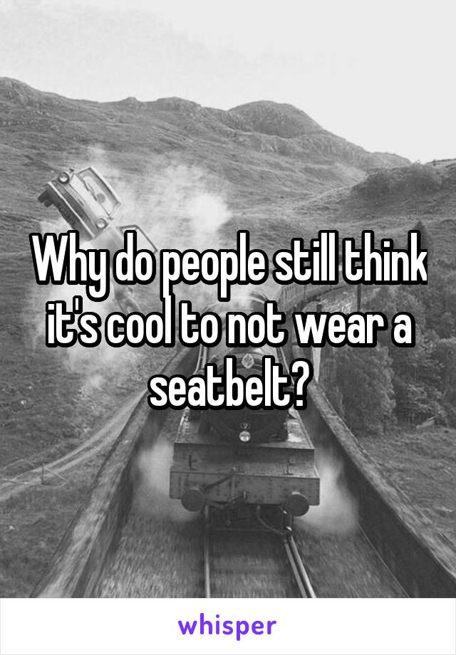 Why do people still think it's cool to not wear a seatbelt?