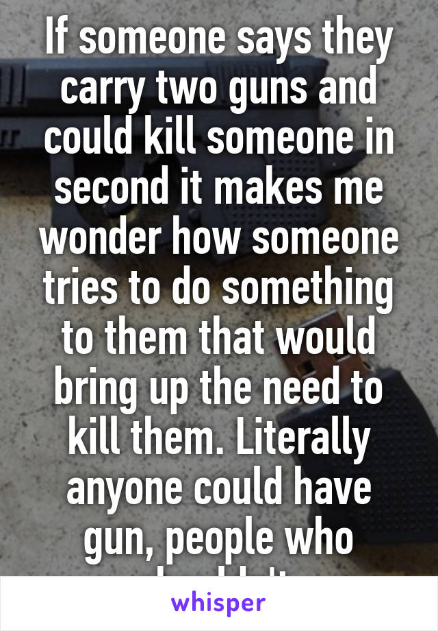 If someone says they carry two guns and could kill someone in second it makes me wonder how someone tries to do something to them that would bring up the need to kill them. Literally anyone could have gun, people who shouldn't 